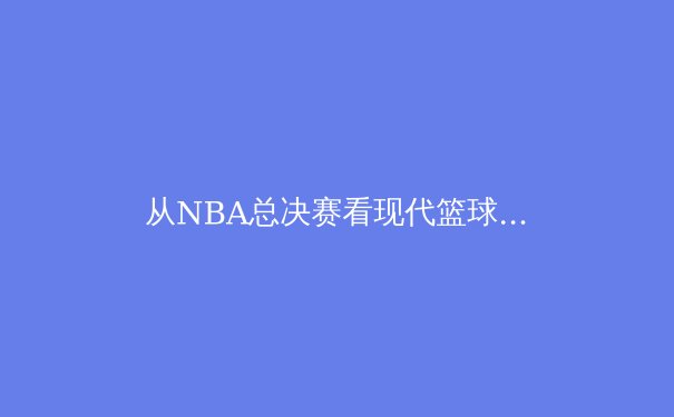 从NBA总决赛看现代篮球的战术演变与球员价值重构 - 3